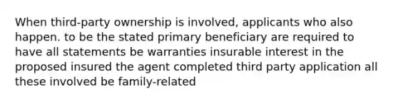 When third-party ownership is involved, applicants who also happen. to be the stated primary beneficiary are required to have all statements be warranties insurable interest in the proposed insured the agent completed third party application all these involved be family-related