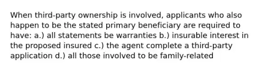 When third-party ownership is involved, applicants who also happen to be the stated primary beneficiary are required to have: a.) all statements be warranties b.) insurable interest in the proposed insured c.) the agent complete a third-party application d.) all those involved to be family-related