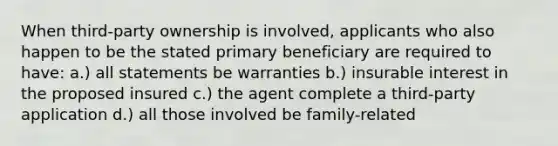 When third-party ownership is involved, applicants who also happen to be the stated primary beneficiary are required to have: a.) all statements be warranties b.) insurable interest in the proposed insured c.) the agent complete a third-party application d.) all those involved be family-related