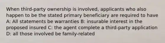 When third-party ownership is involved, applicants who also happen to be the stated primary beneficiary are required to have A: All statements be warranties B: insurable interest in the proposed insured C: the agent complete a third-party application D: all those involved be family-related