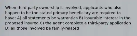 When third-party ownership is involved, applicants who also happen to be the stated primary beneficiary are required to have: A) all statements be warranties B) insurable interest in the proposed insured C) the agent complete a third-party application D) all those involved be family-related