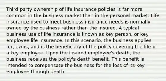 Third-party ownership of life insurance policies is far more common in the business market than in the personal market. Life insurance used to meet business insurance needs is normally owned by the business rather than the insured. A typical business use of life insurance is known as key person, or key employee life insurance. In this scenario, the business applies for, owns, and is the beneficiary of the policy covering the life of a key employee. Upon the insured employee's death, the business receives the policy's death benefit. This benefit is intended to compensate the business for the loss of its key employee through death.