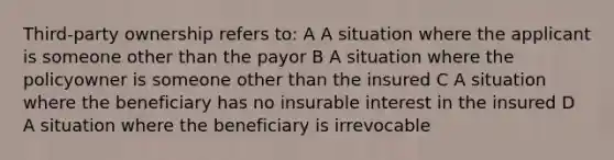 Third-party ownership refers to: A A situation where the applicant is someone other than the payor B A situation where the policyowner is someone other than the insured C A situation where the beneficiary has no insurable interest in the insured D A situation where the beneficiary is irrevocable