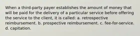 When a third-party payer establishes the amount of money that will be paid for the delivery of a particular service before offering the service to the client, it is called: a. retrospective reimbursement. b. prospective reimbursement. c. fee-for-service. d. capitation.