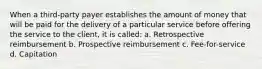 When a third-party payer establishes the amount of money that will be paid for the delivery of a particular service before offering the service to the client, it is called: a. Retrospective reimbursement b. Prospective reimbursement c. Fee-for-service d. Capitation