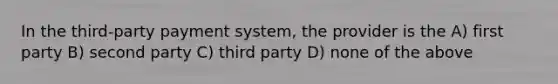 In the third-party payment system, the provider is the A) first party B) second party C) third party D) none of the above