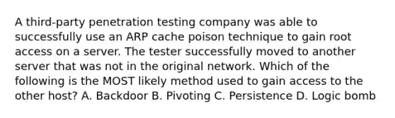 A third-party penetration testing company was able to successfully use an ARP cache poison technique to gain root access on a server. The tester successfully moved to another server that was not in the original network. Which of the following is the MOST likely method used to gain access to the other host? A. Backdoor B. Pivoting C. Persistence D. Logic bomb