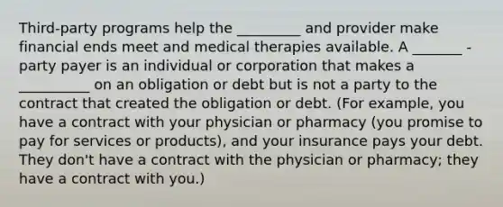 Third-party programs help the _________ and provider make financial ends meet and medical therapies available. A _______ -party payer is an individual or corporation that makes a __________ on an obligation or debt but is not a party to the contract that created the obligation or debt. (For example, you have a contract with your physician or pharmacy (you promise to pay for services or products), and your insurance pays your debt. They don't have a contract with the physician or pharmacy; they have a contract with you.)