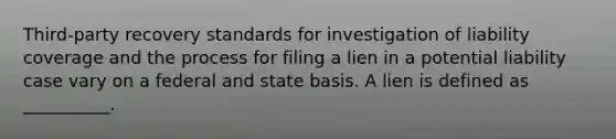 Third-party recovery standards for investigation of liability coverage and the process for filing a lien in a potential liability case vary on a federal and state basis. A lien is defined as __________.