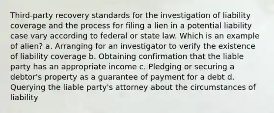 Third-party recovery standards for the investigation of liability coverage and the process for filing a lien in a potential liability case vary according to federal or state law. Which is an example of alien? a. Arranging for an investigator to verify the existence of liability coverage b. Obtaining confirmation that the liable party has an appropriate income c. Pledging or securing a debtor's property as a guarantee of payment for a debt d. Querying the liable party's attorney about the circumstances of liability