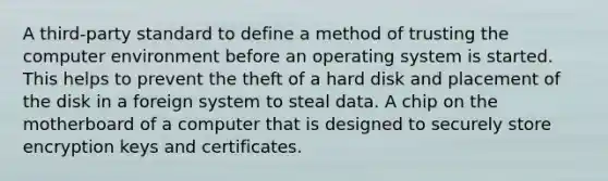 A third-party standard to define a method of trusting the computer environment before an operating system is started. This helps to prevent the theft of a hard disk and placement of the disk in a foreign system to steal data. A chip on the motherboard of a computer that is designed to securely store encryption keys and certificates.