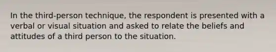 In the third-person technique, the respondent is presented with a verbal or visual situation and asked to relate the beliefs and attitudes of a third person to the situation.