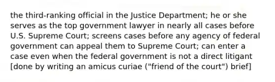 the third-ranking official in the Justice Department; he or she serves as the top government lawyer in nearly all cases before U.S. Supreme Court; screens cases before any agency of federal government can appeal them to Supreme Court; can enter a case even when the federal government is not a direct litigant [done by writing an amicus curiae ("friend of the court") brief]