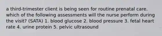 a third-trimester client is being seen for routine prenatal care. which of the following assessments will the nurse perform during the visit? (SATA) 1. blood glucose 2. blood pressure 3. fetal heart rate 4. urine protein 5. pelvic ultrasound