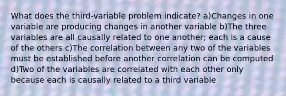 What does the third-variable problem indicate? a)Changes in one variable are producing changes in another variable b)The three variables are all causally related to one another; each is a cause of the others c)The correlation between any two of the variables must be established before another correlation can be computed d)Two of the variables are correlated with each other only because each is causally related to a third variable