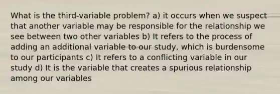 What is the third-variable problem? a) it occurs when we suspect that another variable may be responsible for the relationship we see between two other variables b) It refers to the process of adding an additional variable to our study, which is burdensome to our participants c) It refers to a conflicting variable in our study d) It is the variable that creates a spurious relationship among our variables