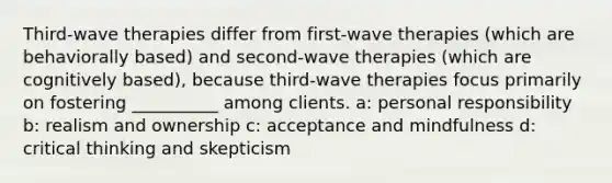 Third-wave therapies differ from first-wave therapies (which are behaviorally based) and second-wave therapies (which are cognitively based), because third-wave therapies focus primarily on fostering __________ among clients. a: personal responsibility b: realism and ownership c: acceptance and mindfulness d: critical thinking and skepticism