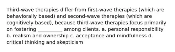 Third-wave therapies differ from first-wave therapies (which are behaviorally based) and second-wave therapies (which are cognitively based), because third-wave therapies focus primarily on fostering __________ among clients. a. personal responsibility b. realism and ownership c. acceptance and mindfulness d. critical thinking and skepticism