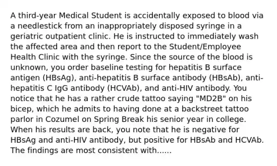 A third-year Medical Student is accidentally exposed to blood via a needlestick from an inappropriately disposed syringe in a geriatric outpatient clinic. He is instructed to immediately wash the affected area and then report to the Student/Employee Health Clinic with the syringe. Since the source of the blood is unknown, you order baseline testing for hepatitis B surface antigen (HBsAg), anti-hepatitis B surface antibody (HBsAb), anti-hepatitis C IgG antibody (HCVAb), and anti-HIV antibody. You notice that he has a rather crude tattoo saying "MD2B" on his bicep, which he admits to having done at a backstreet tattoo parlor in Cozumel on Spring Break his senior year in college. When his results are back, you note that he is negative for HBsAg and anti-HIV antibody, but positive for HBsAb and HCVAb. The findings are most consistent with......