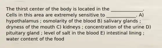 The thirst center of the body is located in the ______________. Cells in this area are extremely sensitive to _____________. A) hypothalamus ; osmolarity of the blood B) salivary glands ; dryness of the mouth C) kidneys ; concentration of the urine D) pituitary gland ; level of salt in the blood E) intestinal lining ; water content of the food