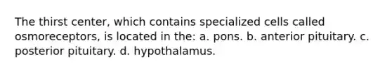 The thirst center, which contains specialized cells called osmoreceptors, is located in the: a. pons. b. anterior pituitary. c. posterior pituitary. d. hypothalamus.