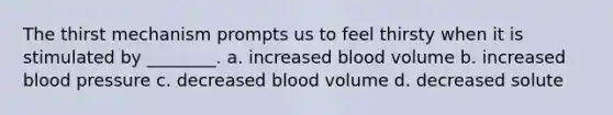 The thirst mechanism prompts us to feel thirsty when it is stimulated by ________. a. increased blood volume b. increased blood pressure c. decreased blood volume d. decreased solute