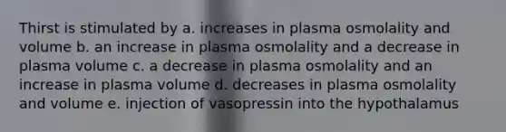 Thirst is stimulated by a. increases in plasma osmolality and volume b. an increase in plasma osmolality and a decrease in plasma volume c. a decrease in plasma osmolality and an increase in plasma volume d. decreases in plasma osmolality and volume e. injection of vasopressin into the hypothalamus