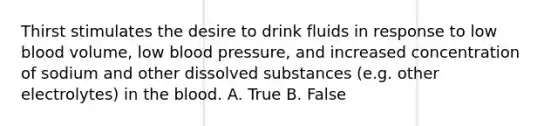 Thirst stimulates the desire to drink fluids in response to low blood volume, low blood pressure, and increased concentration of sodium and other dissolved substances (e.g. other electrolytes) in the blood. A. True B. False