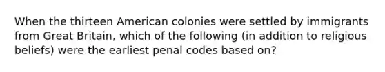 When the thirteen American colonies were settled by immigrants from Great Britain, which of the following (in addition to religious beliefs) were the earliest penal codes based on?