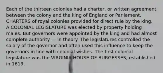 Each of the thirteen colonies had a charter, or written agreement between the colony and the king of England or Parliament. CHARTERS of royal colonies provided for direct rule by the king. A COLONIAL LEGISLATURE was elected by property holding males. But governors were appointed by the king and had almost complete authority — in theory. The legislatures controlled the salary of the governor and often used this influence to keep the governors in line with colonial wishes. The first colonial legislature was the VIRGINIA HOUSE OF BURGESSES, established in 1619.