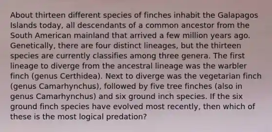 About thirteen different species of finches inhabit the Galapagos Islands today, all descendants of a common ancestor from the South American mainland that arrived a few million years ago. Genetically, there are four distinct lineages, but the thirteen species are currently classifies among three genera. The first lineage to diverge from the ancestral lineage was the warbler finch (genus Certhidea). Next to diverge was the vegetarian finch (genus Camarhynchus), followed by five tree finches (also in genus Camarhynchus) and six ground inch species. If the six ground finch species have evolved most recently, then which of these is the most logical predation?