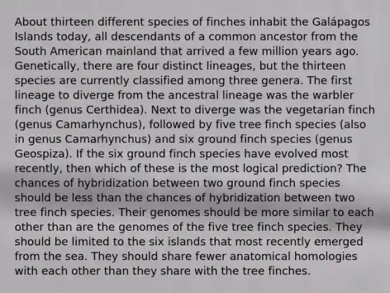 About thirteen different species of finches inhabit the Galápagos Islands today, all descendants of a common ancestor from the South American mainland that arrived a few million years ago. Genetically, there are four distinct lineages, but the thirteen species are currently classified among three genera. The first lineage to diverge from the ancestral lineage was the warbler finch (genus Certhidea). Next to diverge was the vegetarian finch (genus Camarhynchus), followed by five tree finch species (also in genus Camarhynchus) and six ground finch species (genus Geospiza). If the six ground finch species have evolved most recently, then which of these is the most logical prediction? The chances of hybridization between two ground finch species should be less than the chances of hybridization between two tree finch species. Their genomes should be more similar to each other than are the genomes of the five tree finch species. They should be limited to the six islands that most recently emerged from the sea. They should share fewer anatomical homologies with each other than they share with the tree finches.