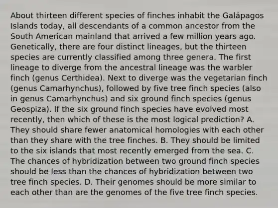 About thirteen different species of finches inhabit the Galápagos Islands today, all descendants of a common ancestor from the South American mainland that arrived a few million years ago. Genetically, there are four distinct lineages, but the thirteen species are currently classified among three genera. The first lineage to diverge from the ancestral lineage was the warbler finch (genus Certhidea). Next to diverge was the vegetarian finch (genus Camarhynchus), followed by five tree finch species (also in genus Camarhynchus) and six ground finch species (genus Geospiza). If the six ground finch species have evolved most recently, then which of these is the most logical prediction? A. They should share fewer anatomical homologies with each other than they share with the tree finches. B. They should be limited to the six islands that most recently emerged from the sea. C. The chances of hybridization between two ground finch species should be less than the chances of hybridization between two tree finch species. D. Their genomes should be more similar to each other than are the genomes of the five tree finch species.