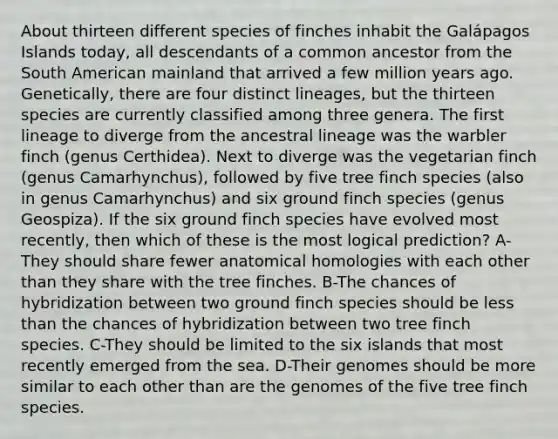 About thirteen different species of finches inhabit the Galápagos Islands today, all descendants of a common ancestor from the South American mainland that arrived a few million years ago. Genetically, there are four distinct lineages, but the thirteen species are currently classified among three genera. The first lineage to diverge from the ancestral lineage was the warbler finch (genus Certhidea). Next to diverge was the vegetarian finch (genus Camarhynchus), followed by five tree finch species (also in genus Camarhynchus) and six ground finch species (genus Geospiza). If the six ground finch species have evolved most recently, then which of these is the most logical prediction? A-They should share fewer anatomical homologies with each other than they share with the tree finches. B-The chances of hybridization between two ground finch species should be less than the chances of hybridization between two tree finch species. C-They should be limited to the six islands that most recently emerged from the sea. D-Their genomes should be more similar to each other than are the genomes of the five tree finch species.