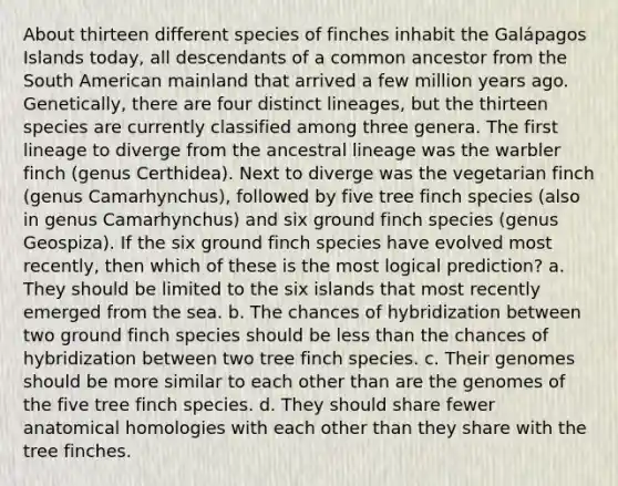 About thirteen different species of finches inhabit the Galápagos Islands today, all descendants of a common ancestor from the South American mainland that arrived a few million years ago. Genetically, there are four distinct lineages, but the thirteen species are currently classified among three genera. The first lineage to diverge from the ancestral lineage was the warbler finch (genus Certhidea). Next to diverge was the vegetarian finch (genus Camarhynchus), followed by five tree finch species (also in genus Camarhynchus) and six ground finch species (genus Geospiza). If the six ground finch species have evolved most recently, then which of these is the most logical prediction? a. They should be limited to the six islands that most recently emerged from the sea. b. The chances of hybridization between two ground finch species should be less than the chances of hybridization between two tree finch species. c. Their genomes should be more similar to each other than are the genomes of the five tree finch species. d. They should share fewer anatomical homologies with each other than they share with the tree finches.