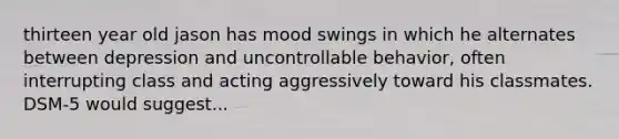 thirteen year old jason has mood swings in which he alternates between depression and uncontrollable behavior, often interrupting class and acting aggressively toward his classmates. DSM-5 would suggest...