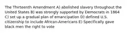 The Thirteenth Amendment A) abolished slavery throughout the United States B) was strongly supported by Democrats in 1864 C) set up a gradual plan of emancipation D) defined U.S. citizenship to include African-Americans E) Specifically gave black men the right to vote