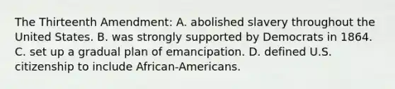 The Thirteenth Amendment: A. abolished slavery throughout the United States. B. was strongly supported by Democrats in 1864. C. set up a gradual plan of emancipation. D. defined U.S. citizenship to include African-Americans.