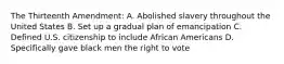 The Thirteenth Amendment: A. Abolished slavery throughout the United States B. Set up a gradual plan of emancipation C. Defined U.S. citizenship to include African Americans D. Specifically gave black men the right to vote