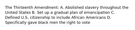 The Thirteenth Amendment: A. Abolished slavery throughout the United States B. Set up a gradual plan of emancipation C. Defined U.S. citizenship to include African Americans D. Specifically gave black men the right to vote