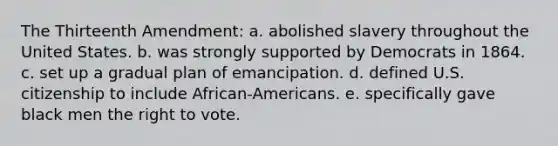 The Thirteenth Amendment: a. abolished slavery throughout the United States. b. was strongly supported by Democrats in 1864. c. set up a gradual plan of emancipation. d. defined U.S. citizenship to include African-Americans. e. specifically gave black men the right to vote.