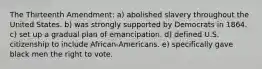 The Thirteenth Amendment: a) abolished slavery throughout the United States. b) was strongly supported by Democrats in 1864. c) set up a gradual plan of emancipation. d) defined U.S. citizenship to include African-Americans. e) specifically gave black men the right to vote.