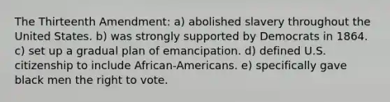 The Thirteenth Amendment: a) abolished slavery throughout the United States. b) was strongly supported by Democrats in 1864. c) set up a gradual plan of emancipation. d) defined U.S. citizenship to include African-Americans. e) specifically gave black men the right to vote.