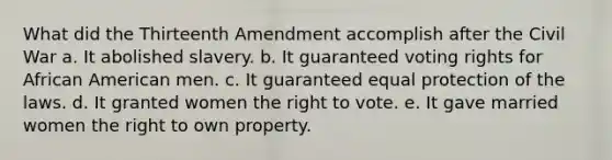 What did the Thirteenth Amendment accomplish after the Civil War a. It abolished slavery. b. It guaranteed voting rights for African American men. c. It guaranteed equal protection of the laws. d. It granted women the right to vote. e. It gave married women the right to own property.