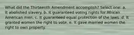 What did the Thirteenth Amendment accomplish? Select one: a. It abolished slavery. b. It guaranteed voting rights for African American men. c. It guaranteed equal protection of the laws. d. It granted women the right to vote. e. It gave married women the right to own property.