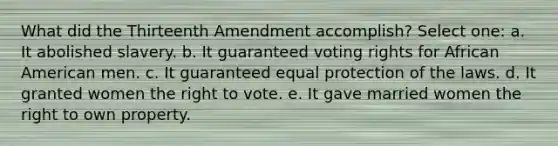 What did the Thirteenth Amendment accomplish? Select one: a. It abolished slavery. b. It guaranteed voting rights for African American men. c. It guaranteed equal protection of the laws. d. It granted women the right to vote. e. It gave married women the right to own property.