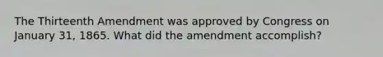 The Thirteenth Amendment was approved by Congress on January 31, 1865. What did the amendment accomplish?