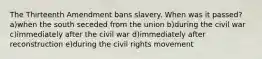 The Thirteenth Amendment bans slavery. When was it passed? a)when the south seceded from the union b)during the civil war c)immediately after the civil war d)immediately after reconstruction e)during the civil rights movement