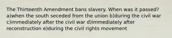 The Thirteenth Amendment bans slavery. When was it passed? a)when the south seceded from the union b)during the civil war c)immediately after the civil war d)immediately after reconstruction e)during the civil rights movement