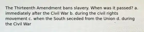 The Thirteenth Amendment bans slavery. When was it passed? a. immediately after the Civil War b. during the civil rights movement c. when the South seceded from the Union d. during the Civil War